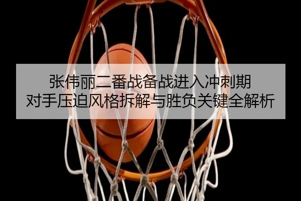 张伟丽二番战备战进入冲刺期 对手压迫风格拆解与胜负关键全解析